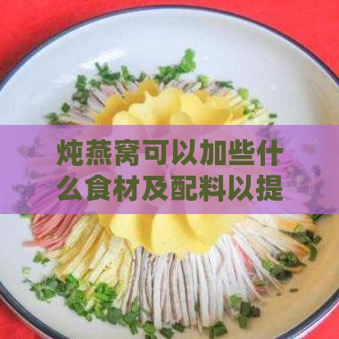 炖燕窝可以加些什么食材及配料以提升口感与效果