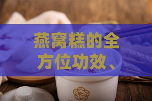 燕窝糕的全方位功效、作用与食用指南：健康益处、制作方法及适宜人群解析