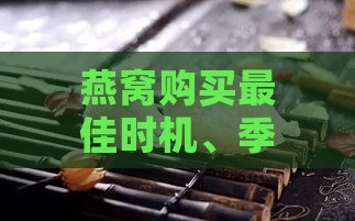 燕窝购买更佳时机、季节选择与保存方法全攻略