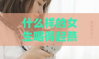 什么样的女生喝得起燕窝呢：揭秘高消费女性的生活状态