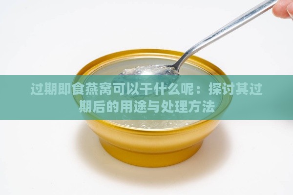 过期即食燕窝可以干什么呢：探讨其过期后的用途与处理方法