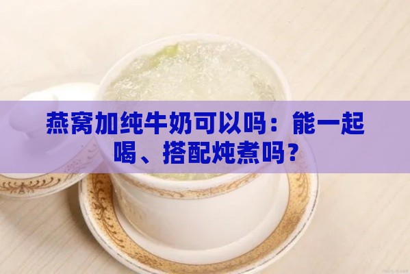 燕窝加纯牛奶可以吗：能一起喝、搭配炖煮吗？