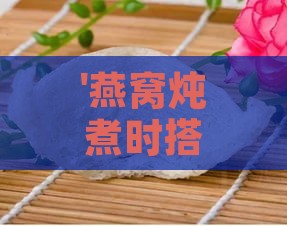 '燕窝炖煮时搭配哪些食材更美味与营养'