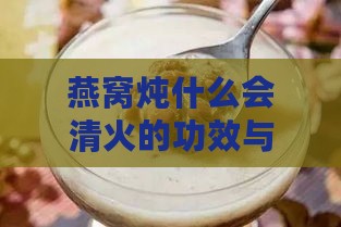 燕窝炖什么会清火的功效与作用：搭配食材解析及好处一览