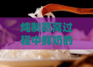 炖制燕窝过程中鲜奶的更佳添加时机探讨