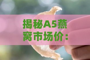 揭秘A5燕窝市场价：如何辨别并购买正品燕窝的价格指南