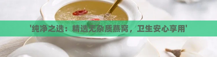 '纯净之选：精选无杂质燕窝，卫生安心享用'