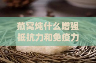 燕窝炖什么增强抵抗力和免疫力、皮肤光泽，提升效果更佳搭配方案