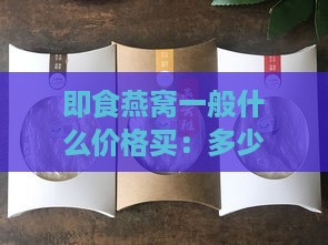 即食燕窝一般什么价格买：多少钱能买到品质好的即食燕窝？