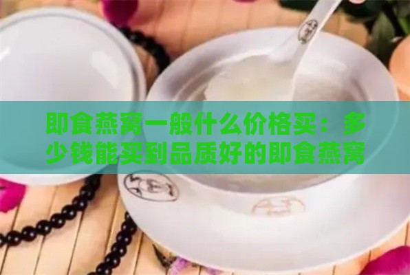 即食燕窝一般什么价格买：多少钱能买到品质好的即食燕窝？