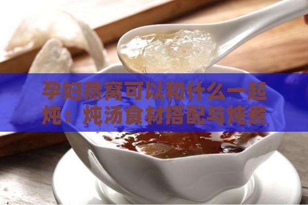 孕妇燕窝可以和什么一起炖：炖汤食材搭配与炖煮效果指南