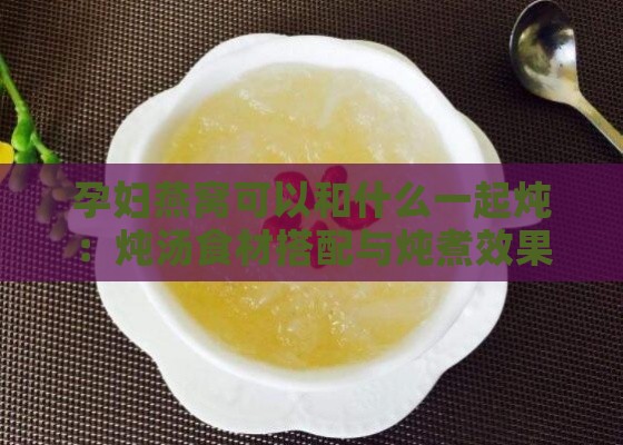 孕妇燕窝可以和什么一起炖：炖汤食材搭配与炖煮效果指南