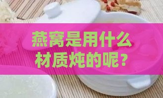 燕窝是用什么材质炖的呢？更佳炖燕窝的锅具与容器选择指南