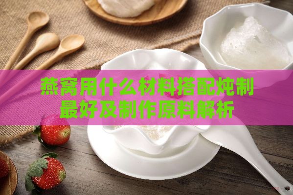 燕窝用什么材料搭配炖制更好及制作原料解析