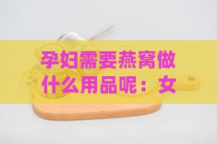 孕妇需要燕窝做什么用品呢：女性孕期必备燕窝用品解析