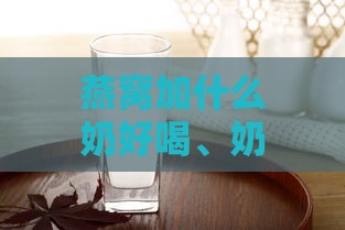 燕窝加什么奶好喝、奶粉更佳搭配及最香选择指南