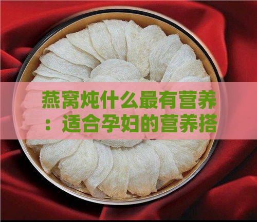 燕窝炖什么最有营养：适合孕妇的营养搭配与功效全解析