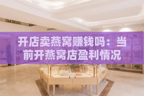 开店卖燕窝赚钱吗：当前开燕窝店盈利情况与所需证件一览