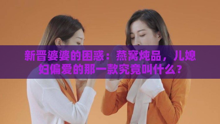 新晋婆婆的困惑：燕窝炖品，儿媳妇偏爱的那一款究竟叫什么？