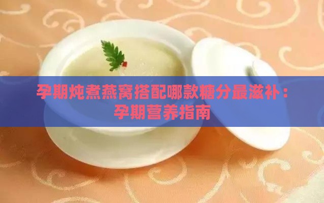 孕期炖煮燕窝搭配哪款糖分最滋补：孕期营养指南