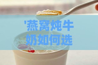 '燕窝炖牛奶如何选择牛奶：探讨更佳搭配方案'