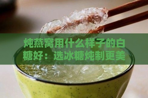 炖燕窝用什么样子的白糖好：选冰糖炖制更美味且品质更佳