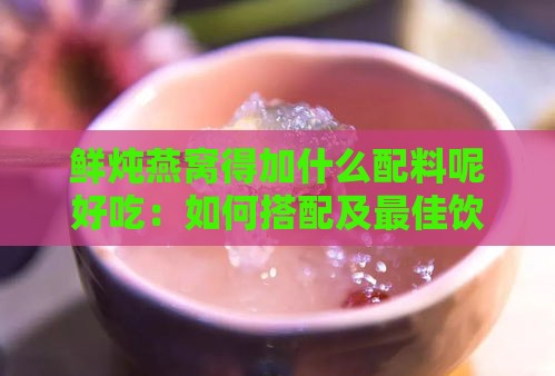 鲜炖燕窝得加什么配料呢好吃：如何搭配及更佳饮用选择