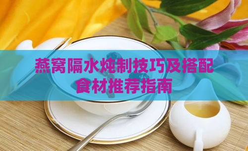 燕窝隔水炖制技巧及搭配食材推荐指南