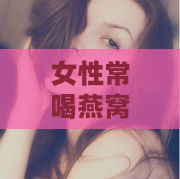 女性常喝燕窝：揭秘其对肌肤与健康的7大益处