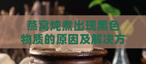 燕窝炖煮出现黑色物质的原因及解决方法全解析