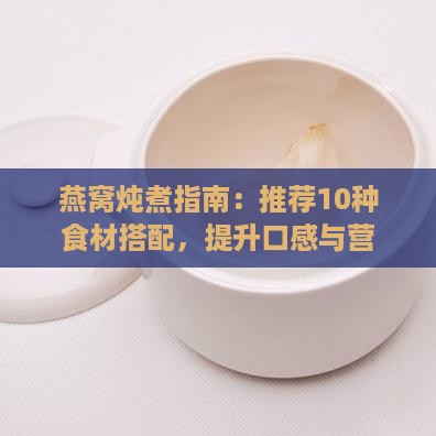 燕窝炖煮指南：推荐10种食材搭配，提升口感与营养全面解析