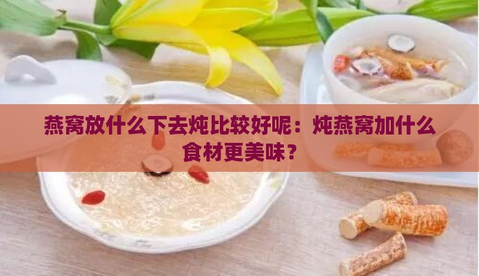 燕窝放什么下去炖比较好呢：炖燕窝加什么食材更美味？