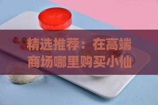 精选推荐：在高端商场哪里购买小仙炖燕窝最靠谱