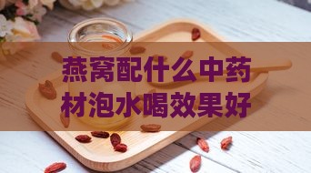 燕窝配什么中药材泡水喝效果好及更佳选择比较