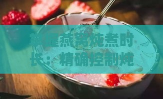 掌握燕窝炖煮时长：精确控制炖制时间以发挥更佳营养