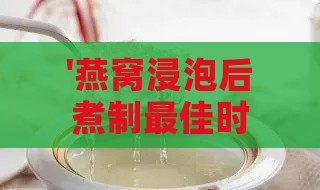 '燕窝浸泡后煮制更佳时长指南：掌握燕窝炖煮时间'