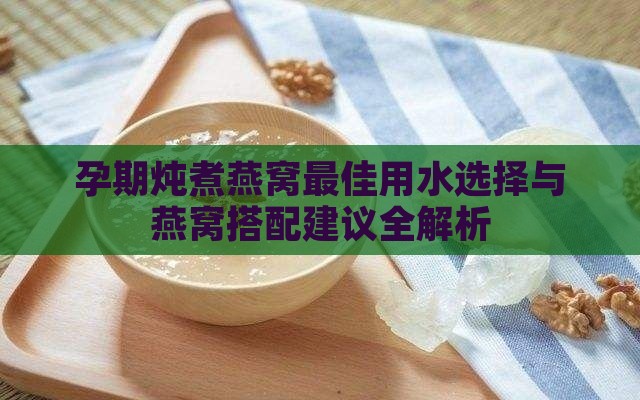 孕期炖煮燕窝更佳用水选择与燕窝搭配建议全解析