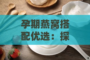 孕期燕窝搭配优选：探究燕窝炖煮更佳伴侣促进母婴健康