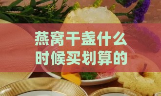 燕窝干盏什么时候买划算的好时机揭秘