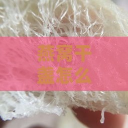 燕窝干盏怎么分别好坏：辨别真假与挑选优质干盏燕窝指南