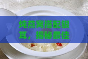 炖燕窝搭配银耳，揭秘更佳银耳放入时机