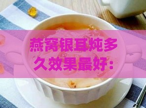 燕窝银耳炖多久效果更好：炖煮时长与口感更佳搭配指南