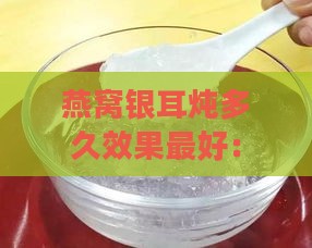 燕窝银耳炖多久效果更好：炖煮时长与口感更佳搭配指南