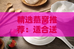 精选燕窝推荐：适合送给婆婆的高品质燕窝礼物