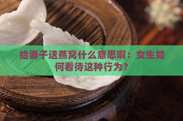 给妻子送燕窝什么意思啊：女生如何看待这种行为？