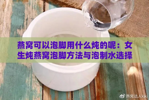 燕窝可以泡脚用什么炖的呢：女生炖燕窝泡脚方法与泡制水选择指南