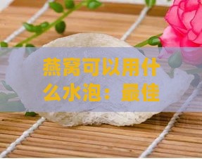 燕窝可以用什么水泡：更佳泡发与食用水质选择指南