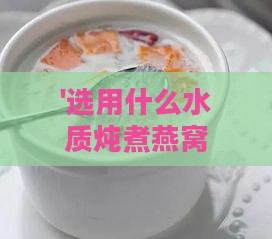 '选用什么水质炖煮燕窝效果更佳：探究更佳泡发伴侣'