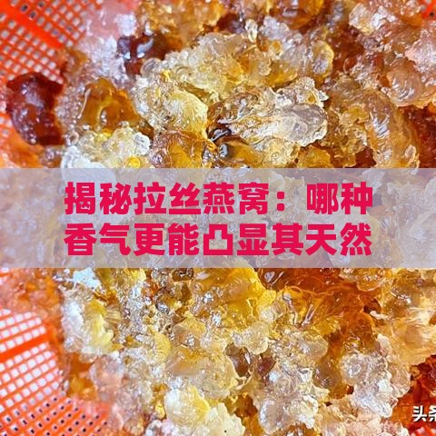 揭秘拉丝燕窝：哪种香气更能凸显其天然醇厚的味道？