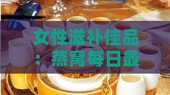 女性滋补佳品：燕窝每日更佳饮用时间解析